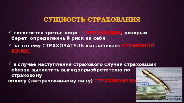 Сущность страхования  появляется третье лицо – СТРАХОВЩИК , который берет определенный риск на себя.  за это ему СТРАХОВАТЕЛЬ выплачивает СТРАХОВОЙ ВЗНОС .   в случае наступления страхового случая страховщик обязан выплатить выгодоприобретателю по страховому полису (застрахованному лицу) СТРАХОВУЮ ВЫПРАТУ. 