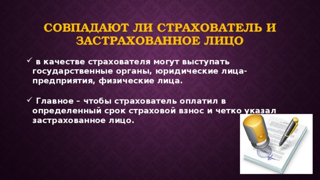 Совпадают ли страхователь и застрахованное лицо  в качестве страхователя могут выступать государственные органы, юридические лица-предприятия, физические лица.   Главное – чтобы страхователь оплатил в определенный срок страховой взнос и четко указал застрахованное лицо. 