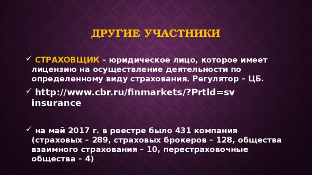 Другие участники  СТРАХОВЩИК – юридическое лицо, которое имеет лицензию на осуществление деятельности по определенному виду страхования. Регулятор – ЦБ.  http://www.cbr.ru/finmarkets/?Prtld=sv insurance   на май 2017 г. в реестре было 431 компания (страховых – 289, страховых брокеров – 128, общества взаимного страхования – 10, перестраховочные общества – 4) 