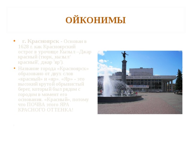 ОЙКОНИМЫ  г. Красноярск - Основан в 1628 г. как Красноярский острог в урочище Кызыл –Джар красный (тюрк,  кызыл‘ красный', джар 'яр').  Название города «Красноярск» образовано от двух слов «красный» и «яр». «Яр» - это высокий крутой обрывистый берег, который был рядом с городом в момент его основания. «Красный», потому что ПОЧВА этого ЯРА КРАСНОГО ОТТЕНКА!  . 