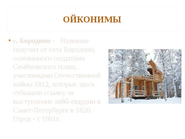 ОЙКОНИМЫ г . Бородино - Название получил от села Бородино, основанного солдатами Семёновского полка, участниками Отечественной войны 1812, которые здесь отбывали ссылку за выступление лейб-гвардии в Санкт-Петербурге в 1820. Город - с 1981г.   
