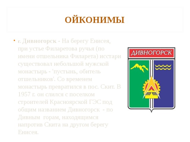 ОЙКОНИМЫ г. Дивногорск - На берегу Енисея, при устье Филаретова ручья (по имени отшельника Филарета) исстари существовал небольшой мужской монастырь - 'пустынь, обитель отшельников'. Со временем монастырь превратился в пос. Скит. В 1957 г. он слился с поселком строителей Красноярской ГЭС под общим названием Дивногорск - по Дивным горам, находящимся напротив Скита на другом берегу Енисея. 