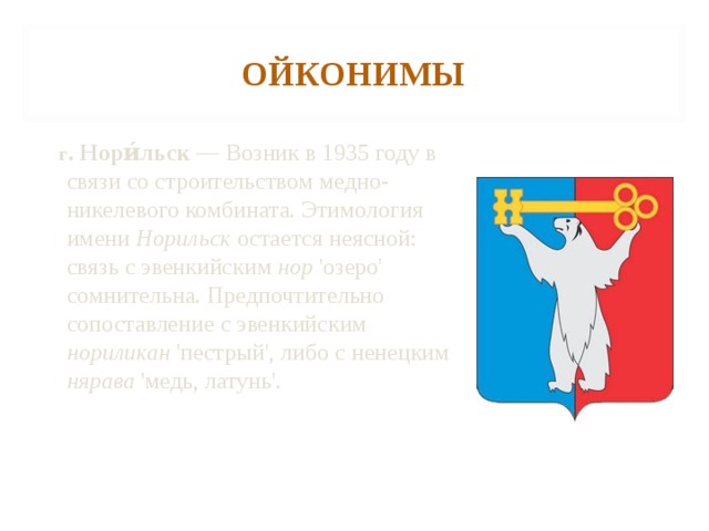 ОЙКОНИМЫ  г . Нори́льск — Возник в 1935 году в связи со строительством медно-никелевого комбината. Этимология имени Норильск остается неясной: связь с эвенкийским нор 'озеро' сомнительна. Предпочтительно сопоставление с эвенкийским нориликан 'пестрый', либо с ненецким нярава 'медь, латунь'. 
