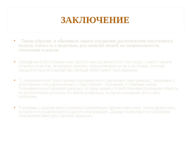 ЗАКЛЮЧЕНИЕ   Таким образом, в ойконимах нашло отражение расположение населенного пункта, близость к водоемам, род занятий людей, их национальность, отношение к жизни.  Специфической особенностью любого народа является то, что люди с самого начала селились в местах, играющих важную, определяющую роль в их жизни, поэтому каждый большой и малый населенный пункт имеет свое название.  С семантической точки зрения топонимы несут различную информацию, связанную с естественно-географическими и общественно - бытовыми условиями жизни. Топонимические названия давались по природным и хозяйственным признакам объекта, по религиозным аспектам, по имени владельца, по происходившим около него событиям.  Топонимы содержат многогранную и ценнейшую лингвистическую, этнографическую, историко-географическую и другую информацию. Данные позволяют восстановить этнолингвистическую картину прошлого.    