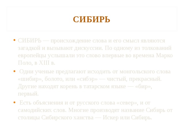 СИБИРЬ СИБИРЬ — происхождение слова и его смысл являются загадкой и вызывают дискуссии. По одному из толкований европейцы услышали это слово впервые во времена Марко Поло, в XIII в.  Одни ученые предлагают исходить от монгольского слова «шибир», болото, или «сибэр» — чистый, прекрасный. Другие находят корень в татарском языке — «бир», первый.  Есть объяснения и от русского слова «север», и от самодийских слов. Многие производят название Сибирь от столицы Сибирского ханства — Искер или Сибирь. 