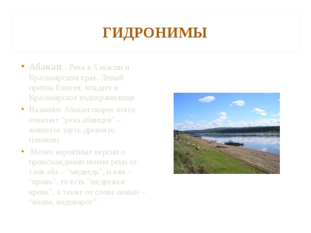 ГИДРОНИМЫ Абакан  - Река в Хакасии и Красноярском крае. Левый приток Енисея, впадает в Красноярское водохранилище. Название Абакан скорее всего, означает “река абинцев” – жившего здесь древнего племени.  Менее вероятные версии о происхождении имени реки от слов аба – “медведь”, и кан – “кровь”, то есть “медвежья кровь”, а также от слова онкын – “волна, водоворот”. 