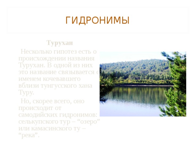 ГИДРОНИМЫ  Турухан  Несколько гипотез есть о происхождении названия Турухан. В одной из них это название связывается с именем кочевавшего вблизи тунгусского хана Туру.  Но, скорее всего, оно происходит от самодийских гидронимов: селькупского тур – “озеро” или камасинского ту – “река”. 