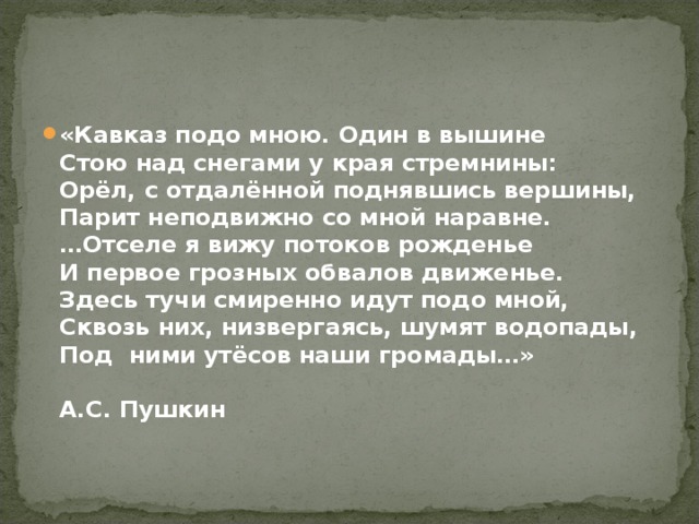 «Кавказ подо мною. Один в вышине  Стою над снегами у края стремнины:  Орёл, с отдалённой поднявшись вершины,  Парит неподвижно со мной наравне.  …Отселе я вижу потоков рожденье  И первое грозных обвалов движенье.  Здесь тучи смиренно идут подо мной,  Сквозь них, низвергаясь, шумят водопады,  Под ними утёсов наши громады…»   А.С. Пушкин 