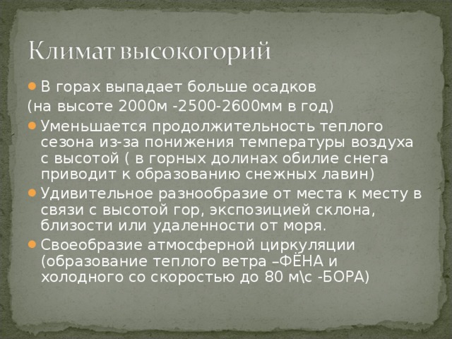 В горах выпадает больше осадков (на высоте 2000м -2500-2600мм в год) Уменьшается продолжительность теплого сезона из-за понижения температуры воздуха с высотой ( в горных долинах обилие снега приводит к образованию снежных лавин) Удивительное разнообразие от места к месту в связи с высотой гор, экспозицией склона, близости или удаленности от моря. Своеобразие атмосферной циркуляции (образование теплого ветра –ФЁНА и холодного со скоростью до 80 м\с -БОРА)  