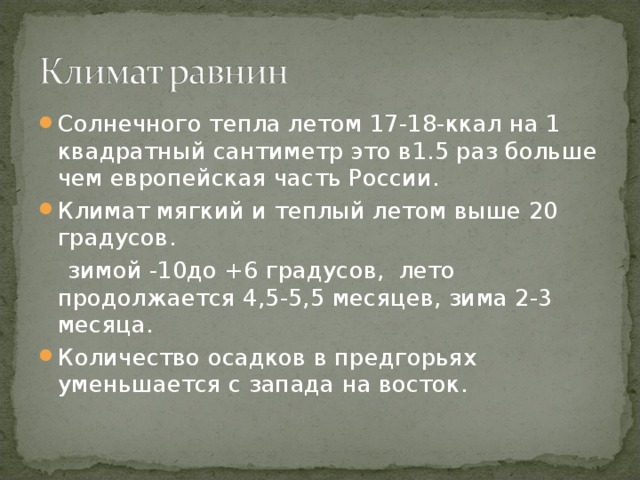 Солнечного тепла летом 17-18-ккал на 1 квадратный сантиметр это в1.5 раз больше чем европейская часть России. Климат мягкий и теплый летом выше 20 градусов.  зимой -10до +6 градусов, лето продолжается 4,5-5,5 месяцев, зима 2-3 месяца. Количество осадков в предгорьях уменьшается с запада на восток. 