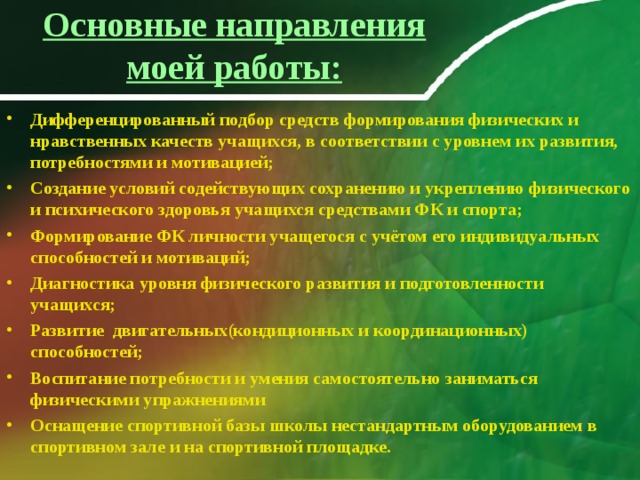 Основные направления моей работы:   Дифференцированный подбор средств формирования физических и нравственных качеств учащихся, в соответствии с уровнем их развития, потребностями и мотивацией; Создание условий содействующих сохранению и укреплению физического и психического здоровья учащихся средствами ФК и спорта; Формирование ФК личности учащегося с учётом его индивидуальных способностей и мотиваций; Диагностика уровня физического развития и подготовленности учащихся; Развитие двигательных(кондиционных и координационных) способностей; Воспитание потребности и умения самостоятельно заниматься физическими упражнениями Оснащение спортивной базы школы нестандартным оборудованием в спортивном зале и на спортивной площадке. 