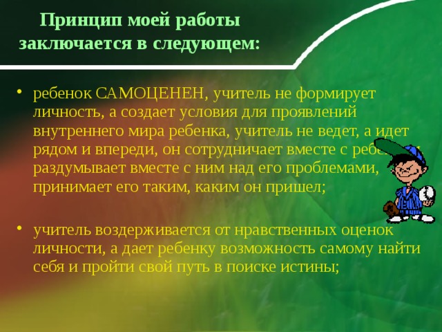 Принцип моей работы заключается в следующем:    ребенок САМОЦЕНЕН, учитель не формирует личность, а создает условия для проявлений внутреннего мира ребенка, учитель не ведет, а идет рядом и впереди, он сотрудничает вместе с ребенком, раздумывает вместе с ним над его проблемами, принимает его таким, каким он пришел;   учитель воздерживается от нравственных оценок личности, а дает ребенку возможность самому найти себя и пройти свой путь в поиске истины;    