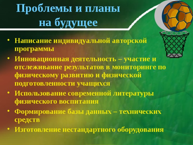 Проблемы и планы на будущее Написание индивидуальной авторской программы Инновационная деятельность – участие и отслеживание результатов в мониторинге по физическому развитию и физической подготовленности учащихся Использование современной литературы физического воспитания Формирование базы данных – технических средств Изготовление нестандартного оборудования   