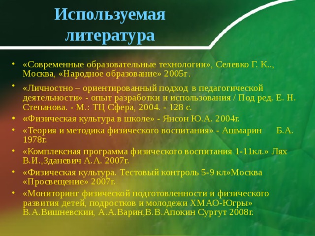 Используемая литература «Современные образовательные технологии», Селевко Г. К.., Москва, «Народное образование» 2005г . «Личностно – ориентированный подход  в педагогической деятельности» - опыт разработки и использования / Под ред. Е. Н. Степанова. - М.: ТЦ Сфера, 2004. - 128 с. «Ф изическая культура в школе» - Янсон Ю.А. 2004г. «Теория и методика физического воспитания» - Ашмарин Б.А. 1978г. «Комплексная программа физического воспитания 1-11кл.» Лях В.И.,Зданевич А.А. 2007г. «Физическая культура. Тестовый контроль 5-9 кл»Москва «Просвещение» 2007г. «Мониторинг физической подготовленности и физического развития детей, подростков и молодежи ХМАО-Югры» В.А.Вишневскии, А.А.Варин,В.В.Апокин Сургут 2008г.   
