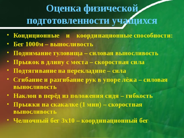 Оценка физической подготовленности учащихся Кондиционные и координационные способности: Бег 1000м – выносливость Поднимание туловища – силовая выносливость Прыжок в длину с места – скоростная сила Подтягивание на перекладине – сила Сгибание и разгибание рук в упоре лёжа – силовая выносливость Наклон в перёд из положения сидя – гибкость Прыжки на скакалке (1 мин) – скоростная выносливость Челночный бег 3х10 – координационный бег   
