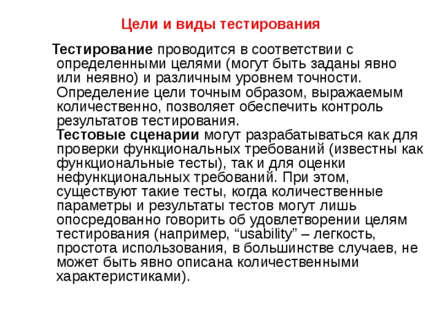 Цели  и виды тестирования       Тестирование проводится в соответствии с определенными целями (могут быть заданы явно или неявно) и различным уровнем точности. Определение цели точным образом, выражаемым количественно, позволяет обеспечить контроль результатов тестирования.  Тестовые сценарии могут разрабатываться как для проверки функциональных требований (известны как функциональные тесты), так и для оценки нефункциональных требований. При этом, существуют такие тесты, когда количественные параметры и результаты тестов могут лишь опосредованно говорить об удовлетворении целям тестирования (например, “usability” – легкость, простота использования, в большинстве случаев, не может быть явно описана количественными характеристиками). 