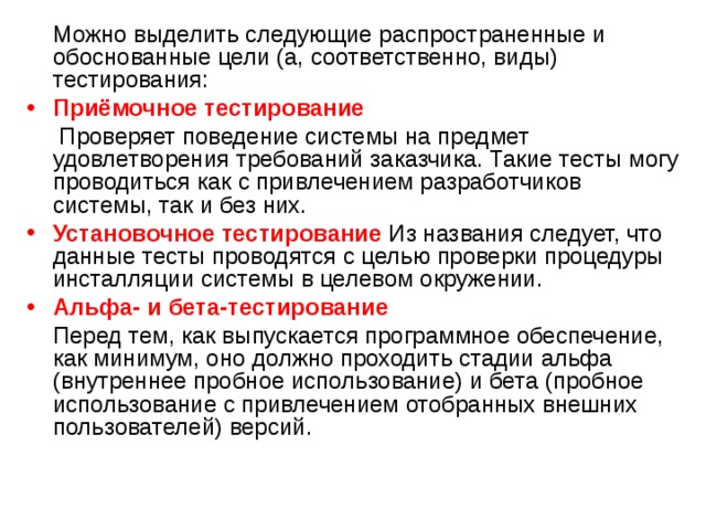  Можно выделить следующие распространенные и обоснованные цели (а, соответственно, виды) тестирования: Приёмочное  тестирование  Проверяет поведение системы на предмет удовлетворения требований заказчика. Такие тесты могу проводиться как с привлечением разработчиков системы, так и без них. Установочное тестирование Из названия следует, что данные тесты проводятся с целью проверки процедуры инсталляции системы в целевом окружении. Альфа- и бета-тестирование  Перед тем, как выпускается программное обеспечение, как минимум, оно должно проходить стадии альфа (внутреннее пробное использование) и бета (пробное использование с привлечением отобранных внешних пользователей) версий. 