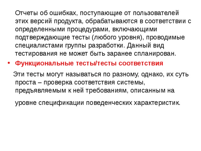  Отчеты об ошибках, поступающие от пользователей этих версий продукта, обрабатываются в соответствии с определенными процедурами, включающими подтверждающие тесты (любого уровня), проводимые специалистами группы разработки. Данный вид тестирования не может быть заранее спланирован. Функциональные  тесты / тесты  соответствия  Эти тесты могут называться по разному, однако, их суть проста – проверка соответствия системы, предъявляемым к ней требованиям, описанным на уровне спецификации поведенческих характеристик.  