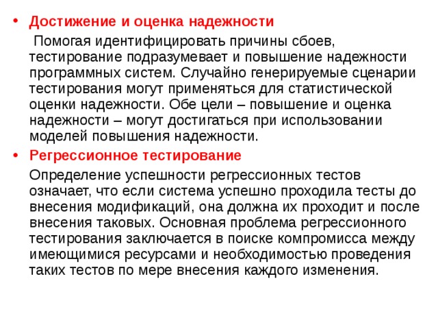 Достижение  и  оценка  надежности   Помогая идентифицировать причины сбоев, тестирование подразумевает и повышение надежности программных систем. Случайно генерируемые сценарии тестирования могут применяться для статистической оценки надежности. Обе цели – повышение и оценка надежности – могут достигаться при использовании моделей повышения надежности. Регрессионное тестирование  Определение успешности регрессионных тестов означает, что если система успешно проходила тесты до внесения модификаций, она должна их проходит и после внесения таковых. Основная проблема регрессионного тестирования заключается в поиске компромисса между имеющимися ресурсами и необходимостью проведения таких тестов по мере внесения каждого изменения. 