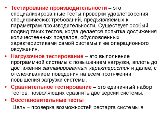 Тестирование производительности – это специализированные тесты проверки удовлетворения специфических требований, предъявляемых к параметрам производительности. Существует особый подвид таких тестов, когда делается попытка достижения количественных пределов, обусловленных характеристиками самой системы и ее операционного окружения. Нагрузочное тестирование – это выполнение программной системы c повышением нагрузки, вплоть до достижения запланированных характеристик и далее, с отслеживанием поведения на всем протяжении повышения загрузки системы. Сравнительное тестирование – это единичный набор тестов, позволяющих сравнить две версии системы. Восстановительные тесты  Цель – проверка возможностей рестарта системы в 