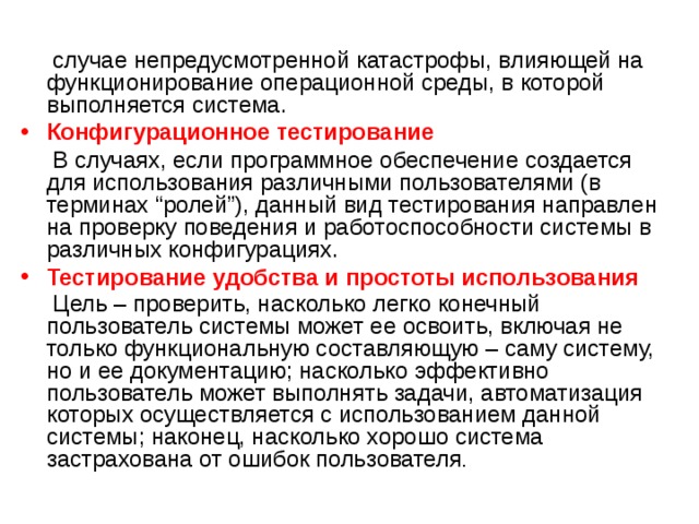   случае непредусмотренной катастрофы, влияющей на функционирование операционной среды, в которой выполняется система.  Конфигурационное тестирование  В случаях, если программное обеспечение создается для использования различными пользователями (в терминах “ролей”), данный вид тестирования направлен на проверку поведения и работоспособности системы в различных конфигурациях. Тестирование удобства и простоты использования  Цель – проверить, насколько легко конечный пользователь системы может ее освоить, включая не только функциональную составляющую – саму систему, но и ее документацию; насколько эффективно пользователь может выполнять задачи, автоматизация которых осуществляется с использованием данной системы; наконец, насколько хорошо система застрахована от ошибок пользователя . 