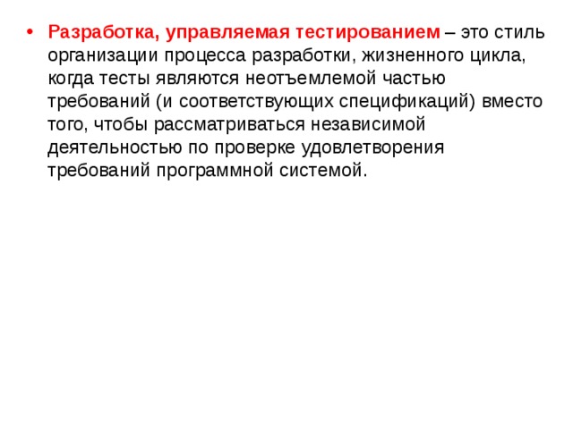Разработка, управляемая тестированием – это стиль организации процесса разработки, жизненного цикла, когда тесты являются неотъемлемой частью требований (и соответствующих спецификаций) вместо того, чтобы рассматриваться независимой деятельностью по проверке удовлетворения требований программной системой. 
