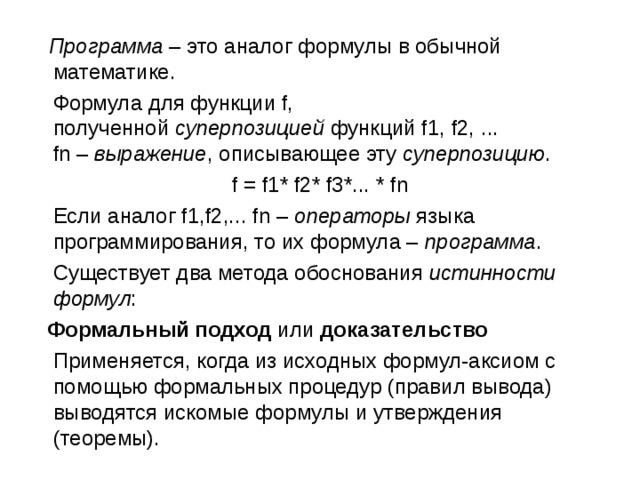  Программа  – это аналог формулы в обычной математике.  Формула для функции f, полученной  суперпозицией  функций f1, f2, ... fn –  выражение , описывающее эту  суперпозицию . f = f1* f2* f3*... * fn  Если аналог f1,f2,... fn –  операторы  языка программирования, то их формула –  программа .  Существует два метода обоснования  истинности формул :  Формальный подход  или  доказательство    Применяется, когда из исходных формул-аксиом с помощью формальных процедур (правил вывода) выводятся искомые формулы и утверждения (теоремы). 