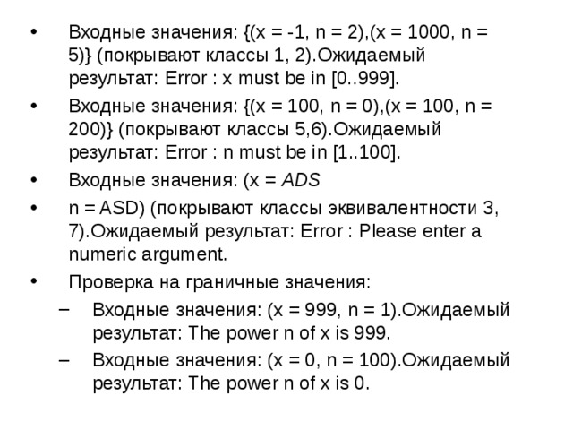 Входные значения: {(x = -1, n = 2),(x = 1000, n = 5)} (покрывают классы 1, 2).Ожидаемый результат: Error : x must be in [0..999]. Входные значения: {(x = 100, n = 0),(x = 100, n = 200)} (покрывают классы 5,6).Ожидаемый результат: Error : n must be in [1..100]. Входные значения: (x =  ADS   n = ASD) (покрывают классы эквивалентности 3, 7).Ожидаемый результат: Error : Please enter a numeric argument. Проверка на граничные значения: Входные значения: (x = 999, n = 1).Ожидаемый результат: The power n of x is 999. Входные значения: (x = 0, n = 100).Ожидаемый результат: The power n of x is 0. Входные значения: (x = 999, n = 1).Ожидаемый результат: The power n of x is 999. Входные значения: (x = 0, n = 100).Ожидаемый результат: The power n of x is 0. 