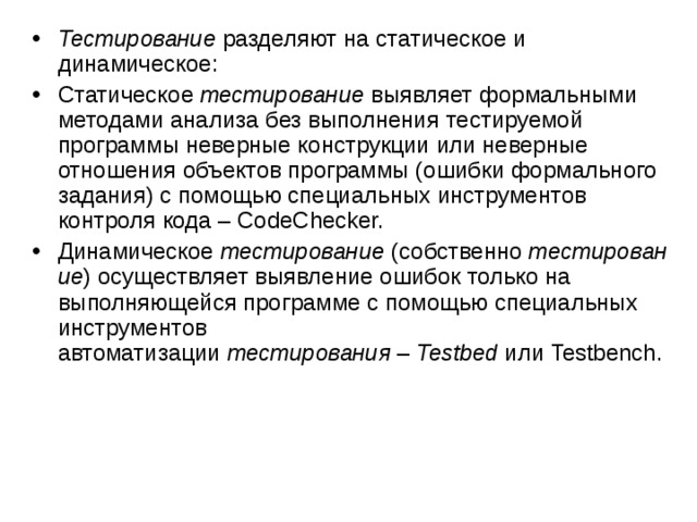 Тестирование  разделяют на статическое и динамическое: Статическое  тестирование  выявляет формальными методами анализа без выполнения тестируемой программы неверные конструкции или неверные отношения объектов программы (ошибки формального задания) с помощью специальных инструментов контроля кода – CodeChecker. Динамическое  тестирование  (собственно  тестирование ) осуществляет выявление ошибок только на выполняющейся программе с помощью специальных инструментов автоматизации  тестирования  –  Testbed  или Testbench.  