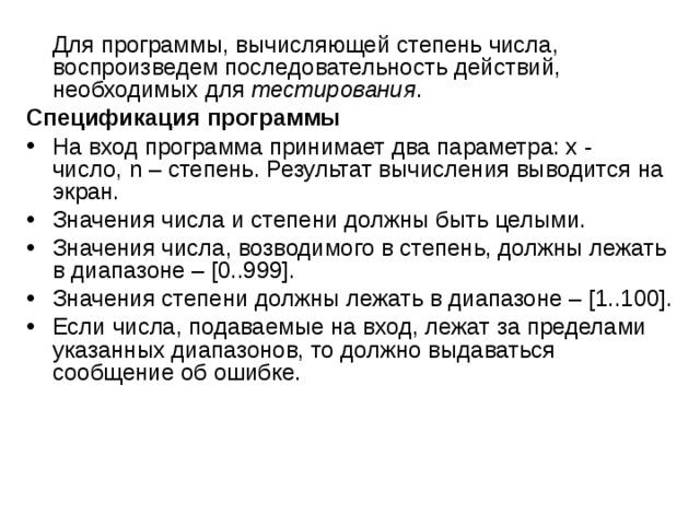  Для программы, вычисляющей степень числа, воспроизведем последовательность действий, необходимых для тестирования . Спецификация программы На вход программа принимает два параметра: x - число, n – степень. Результат вычисления выводится на экран. Значения числа и степени должны быть целыми. Значения числа, возводимого в степень, должны лежать в диапазоне – [0..999]. Значения степени должны лежать в диапазоне – [1..100]. Если числа, подаваемые на вход, лежат за пределами указанных диапазонов, то должно выдаваться сообщение об ошибке. 