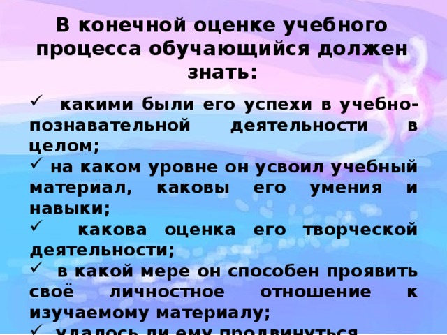 В конечной оценке учебного процесса обучающийся должен знать:  какими были его успехи в учебно-познавательной деятельности в целом;  на каком уровне он усвоил учебный материал, каковы его умения и навыки;  какова оценка его творческой деятельности;  в какой мере он способен проявить своё личностное отношение к изучаемому материалу;  удалось ли ему продвинуться вперёд в результатах учебно-познавательной деятельности. 