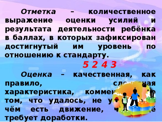  Отметка – количественное выражение оценки усилий и результата деятельности ребёнка в баллах, в которых зафиксирован достигнутый им уровень по отношению к стандарту. 5 2 4 3  Оценка – качественная, как правило, словесная характеристика, комментарий о том, что удалось, не удалось, в чём есть движение, что ещё требует доработки.  