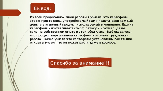 Вывод: Из всей проделанной мной работы я узнала, что картофель это не просто овощ употребляемый нами практически каждый день, а это ценный продукт используемый в медицине. Еще из картофеля изготавливают спирт, патоку и крахмал. Даже сама на собственном опыте в этом убедилась. Ещё оказалось, что процесс выращивания картофеля это очень трудоемкая работа. Также узнала что картофелю установлены памятники, открыты музеи, что он может расти даже в космосе. Спасибо за внимание!!! 