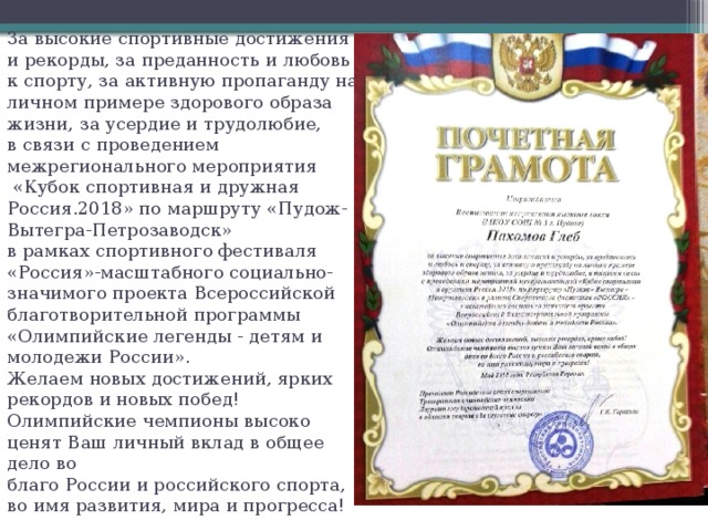 За высокие спортивные достижения и рекорды, за преданность и любовь к спорту, за активную пропаганду на личном примере здорового образа жизни, за усердие и трудолюбие,  в связи с проведением межрегионального мероприятия  «Кубок спортивная и дружная Россия.2018» по маршруту «Пудож-Вытегра-Петрозаводск»  в рамках спортивного фестиваля «Россия»-масштабного социально-значимого проекта Всероссийской благотворительной программы «Олимпийские легенды - детям и молодежи России».  Желаем новых достижений, ярких рекордов и новых побед!  Олимпийские чемпионы высоко ценят Ваш личный вклад в общее дело во  благо России и российского спорта, во имя развития, мира и прогресса! 