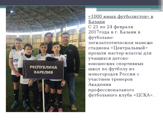    «1000 юных футболистов» в Казани  С 21 по 24 февраля 2017года в г. Казани в футбольно-легкоатлетическом манеже стадиона «Центральный» прошли мастер-классы для учащихся детско-юношеских спортивных школ по футболу из моногородов России с участием тренеров Академии профессионального футбольного клуба «ЦСКА».   