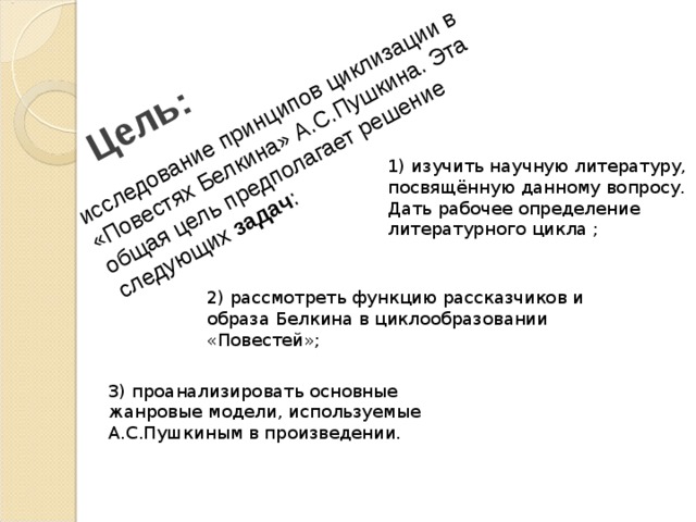 Цель: исследование принципов циклизации в «Повестях Белкина» А.С.Пушкина. Эта общая цель предполагает решение следующих задач : 1) изучить научную литературу, посвящённую данному вопросу. Дать рабочее определение литературного цикла ; 2)  рассмотреть функцию рассказчиков и образа Белкина в циклообразовании «Повестей»; 3) проанализировать основные жанровые модели, используемые А.С.Пушкиным в произведении . 
