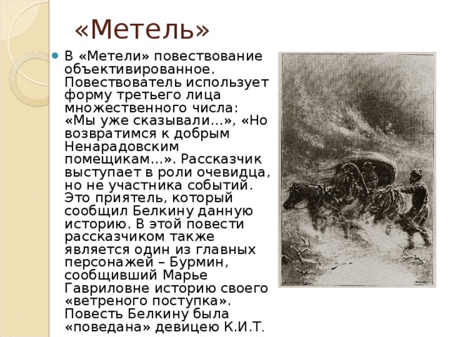 «Метель» В «Метели» повествование объективированное. Повествователь использует форму третьего лица множественного числа: «Мы уже сказывали…», «Но возвратимся к добрым Ненарадовским помещикам…». Рассказчик выступает в роли очевидца, но не участника событий. Это приятель, который сообщил Белкину данную историю. В этой повести рассказчиком также является один из главных персонажей – Бурмин, сообщивший Марье Гавриловне историю своего «ветреного поступка». Повесть Белкину была «поведана» девицею К.И.Т . 