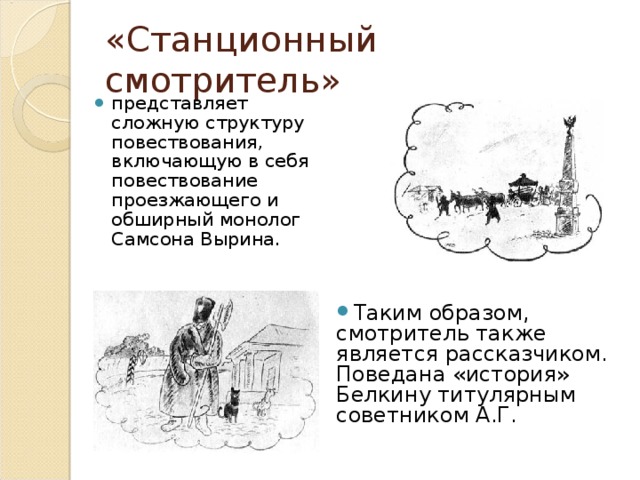«Станционный смотритель» представляет сложную структуру повествования, включающую в себя повествование проезжающего и обширный монолог Самсона Вырина. Таким образом, смотритель также является рассказчиком. Поведана «история» Белкину титулярным советником А.Г. 