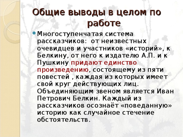 Общие выводы в целом по работе Многоступенчатая система рассказчиков: от неизвестных очевидцев и участников «историй», к Белкину, от него к издателю А.П. и к Пушкину придают единство произведению , состоящему из пяти повестей , каждая из которых имеет свой круг действующих лиц. Объединяющим звеном является Иван Петрович Белкин. Каждый из рассказчиков осознаёт «поведанную» историю как случайное стечение обстоятельств. 