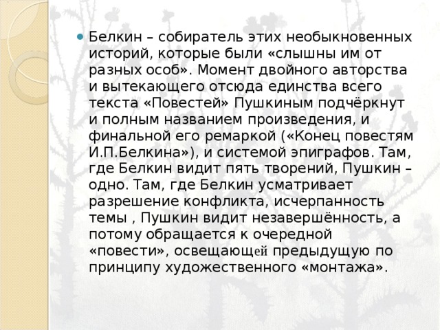 Белкин – собиратель этих необыкновенных историй, которые были «слышны им от разных особ». Момент двойного авторства и вытекающего отсюда единства всего текста «Повестей» Пушкиным подчёркнут и полным названием произведения, и финальной его ремаркой («Конец повестям И.П.Белкина»), и системой эпиграфов. Там, где Белкин видит пять творений, Пушкин – одно. Там, где Белкин усматривает разрешение конфликта, исчерпанность темы , Пушкин видит незавершённость, а потому обращается к очередной «повести», освещающ ей предыдущую по принципу художественного «монтажа». 