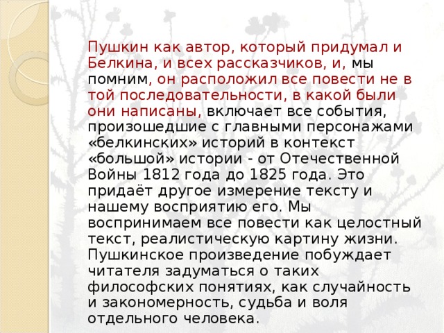 Пушкин как автор, который придумал и Белкина, и всех рассказчиков, и, мы помним , он расположил все повести не в той последовательности, в какой были они написаны, включает все события, произошедшие с главными персонажами «белкинских» историй в контекст «большой» истории - от Отечественной Войны 1812 года до 1825 года. Это придаёт другое измерение тексту и нашему восприятию его. Мы воспринимаем все повести как целостный текст, реалистическую картину жизни. Пушкинское произведение побуждает читателя задуматься о таких философских понятиях, как случайность и закономерность, судьба и воля отдельного человека. 