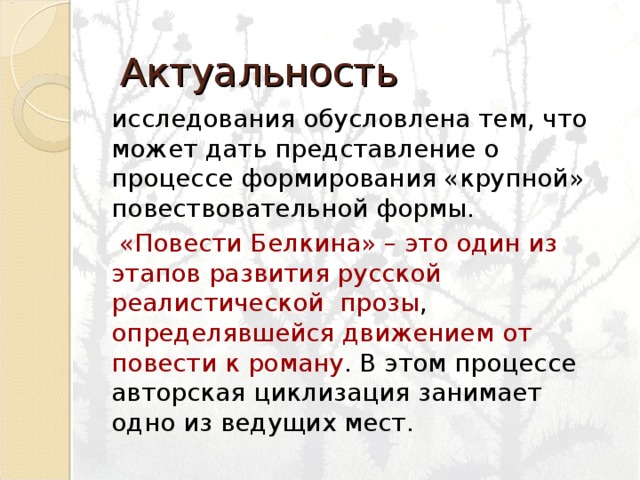 Актуальность исследования обусловлена тем, что может дать представление о процессе формирования «крупной» повествовательной формы.  «Повести Белкина» – это один из этапов развития русской реалистической прозы , определявшейся движением  от повести к роману . В этом процессе авторская циклизация занимает одно из ведущих мест. исследования обусловлена тем, что может дать представление о процессе формирования «крупной» повествовательной формы.  «Повести Белкина» – это один из этапов развития русской реалистической прозы , определявшейся движением  от повести к роману . В этом процессе авторская циклизация занимает одно из ведущих мест. 