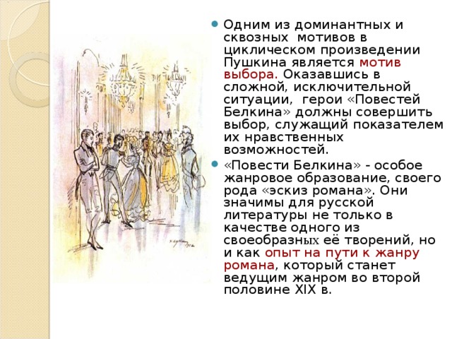 Одним из доминантных и сквозных мотивов в циклическом произведении Пушкина является мотив выбора. Оказавшись в сложной, исключительной ситуации, герои «Повестей Белкина» должны совершить выбор, служащий показателем их нравственных возможностей. «Повести Белкина» - особое жанровое образование, своего рода «эскиз романа». Они значимы для русской литературы не только в качестве одного из своеобразн ых её творений, но и как опыт на пути к жанру романа , который станет ведущим жанром во второй половине XIX в. 