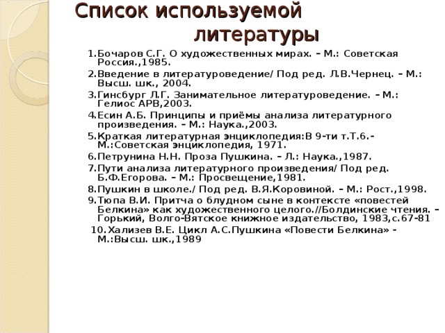 Список используемой литературы  1.Бочаров С.Г. О художественных мирах. – М.: Советская Россия.,1985. 2.Введение в литературоведение/ Под ред. Л.В.Чернец. – М.: Высш. шк., 2004. 3.Гинсбург Л.Г. Занимательное литературоведение. – М.: Гелиос АРВ,2003. 4.Есин А.Б. Принципы и приёмы анализа литературного произведения. – М.: Наука.,2003. 5.Краткая литературная энциклопедия:В 9-ти т.Т.6.-М.:Советская энциклопедия, 1971. 6.Петрунина Н.Н. Проза Пушкина. – Л.: Наука.,1987. 7.Пути анализа литературного произведения/ Под ред. Б.Ф.Егорова. – М.: Просвещение,1981. 8.Пушкин в школе./ Под ред. В.Я.Коровиной. – М.: Рост.,1998. 9.Тюпа В.И. Притча о блудном сыне в контексте «повестей Белкина» как художественного целого.//Болдинские чтения. – Горький, Волго-Вятское книжное издательство, 1983,с.67-81  10.Хализев В.Е. Цикл А.С.Пушкина «Повести Белкина» - М.:Высш. шк.,1989   