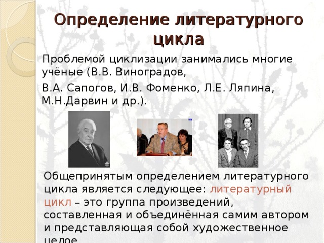 Определение литературного цикла   Проблемой циклизации занимались многие учёные (В.В. Виноградов,  В.А. Сапогов, И.В. Фоменко, Л.Е. Ляпина, М.Н.Дарвин и др.). Общепринятым определением литературного цикла является следующее: литературный цикл – это группа произведений, составленная и объединённая самим автором и представляющая собой художественное целое. 