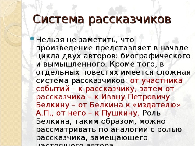 Система рассказчиков Нельзя не заметить, что произведение представляет в начале цикла двух авторов: биографического и вымышленного. Кроме того, в отдельных повестях имеется сложная система рассказчиков: от участника событий – к рассказчику, затем от рассказчика – к Ивану Петровичу Белкину – от Белкина к «издателю» А.П., от него – к Пушкину. Роль Белкина, таким образом, можно рассматривать по аналогии с ролью рассказчика, замещающего настоящего автора. 
