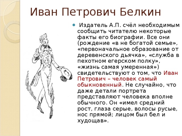 Иван Петрович Белкин   Издатель А.П. счёл необходимым сообщить читателю некоторые факты его биографии. Все они (рождение «в не богатой семье», «первоначальное образование от деревенского дьячка», «служба в пехотном егерском полку», «жизнь самая умеренная») свидетельствуют о том, что Иван Петрович – человек самый обыкновенный . Не случайно, что даже детали портрета представляют человека вполне обычного. Он «имел средний рост, глаза серые, волосы русые, нос прямой; лицом был бел и худощав». 