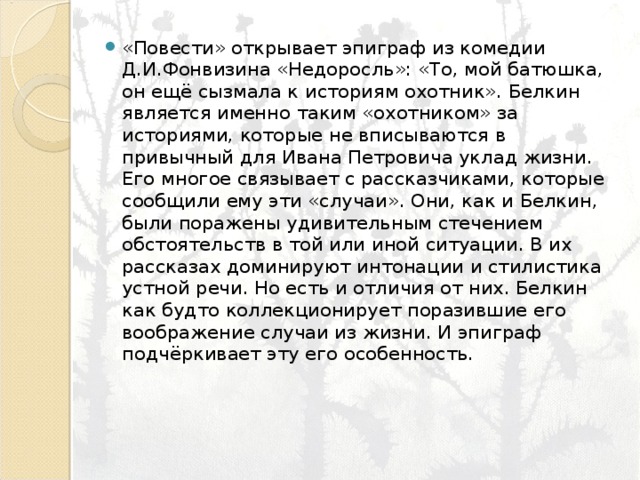 «Повести» открывает эпиграф из комедии Д.И.Фонвизина «Недоросль»: «То, мой батюшка, он ещё сызмала к историям охотник». Белкин является именно таким «охотником» за историями, которые не вписываются в привычный для Ивана Петровича уклад жизни. Его многое связывает с рассказчиками, которые сообщили ему эти «случаи». Они, как и Белкин, были поражены удивительным стечением обстоятельств в той или иной ситуации. В их рассказах доминируют интонации и стилистика устной речи. Но есть и отличия от них. Белкин как будто коллекционирует поразившие его воображение случаи из жизни. И эпиграф подчёркивает эту его особенность. 