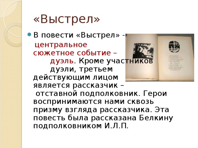 «Выстрел» В повести «Выстрел» -  центральное сюжетное событие – дуэль . Кроме участников дуэли, третьем действующим лицом является рассказчик – отставной подполковник. Герои воспринимаются нами сквозь призму взгляда рассказчика. Эта повесть была рассказана Белкину подполковником И.Л.П. 