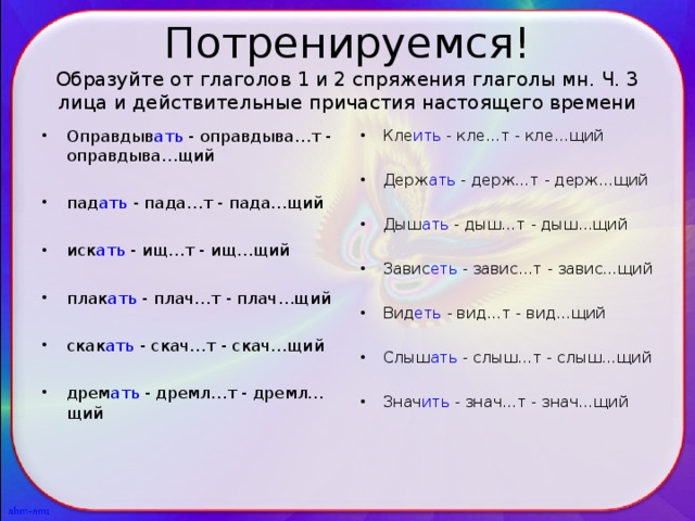 Потренируемся!  Образуйте от глаголов 1 и 2 спряжения глаголы мн. Ч. 3 лица и действительные причастия настоящего времени Оправдыв ать - оправдыва…т - оправдыва…щий  пад ать - пада…т - пада…щий  иск ать - ищ…т - ищ…щий  плак ать - плач…т - плач…щий  скак ать - скач…т - скач…щий  дрем ать - дремл…т - дремл…щий Кле ить - кле…т - кле…щий  Держ ать - держ…т - держ…щий  Дыш ать - дыш…т - дыш…щий  Завис еть - завис…т - завис…щий  Вид еть - вид…т - вид…щий  Слыш ать - слыш…т - слыш…щий  Знач ить - знач…т - знач…щий 